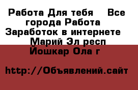 Работа Для тебя  - Все города Работа » Заработок в интернете   . Марий Эл респ.,Йошкар-Ола г.